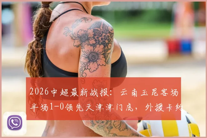 2026中超最新战报：云南玉昆客场半场1-0领先天津津门虎，外援卡约建功，津门虎防线遭遇考验