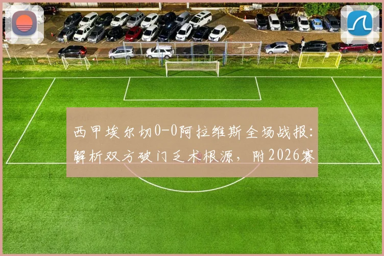 西甲埃尔切0-0阿拉维斯全场战报：解析双方破门乏术根源，附2026赛季球队走势分析