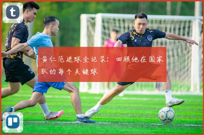 黄仁范进球全记录:回顾他在国家队的每个关键球