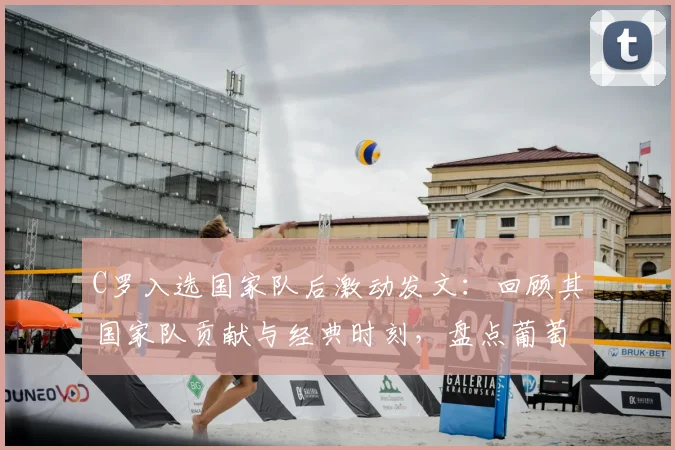 C罗入选国家队后激动发文：回顾其国家队贡献与经典时刻，盘点葡萄牙队长的燃情岁月