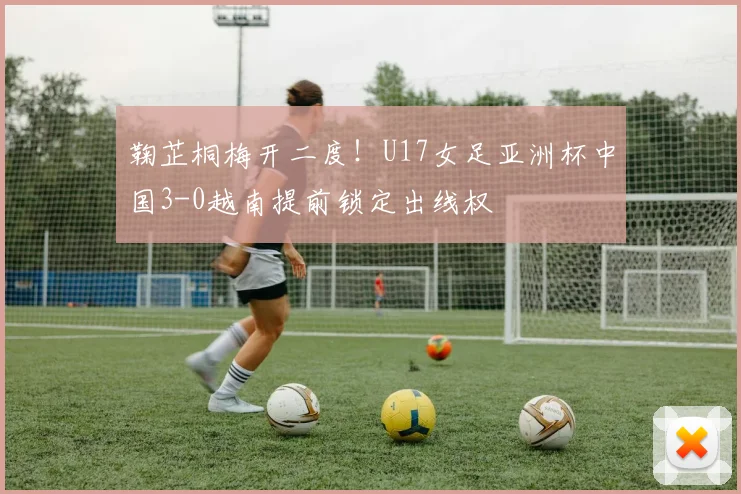 鞠芷桐梅开二度!U17女足亚洲杯中国3-0越南提前锁定出线权