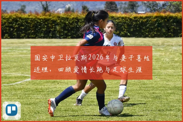 国安中卫拉莫斯2026年与妻子喜结连理，回顾爱情长跑与足球生涯