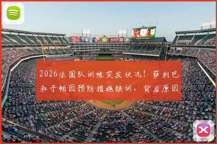 2026法国队训练突发状况！萨利巴和于帕因预防措施缺训，背后原因与阵容影响解读