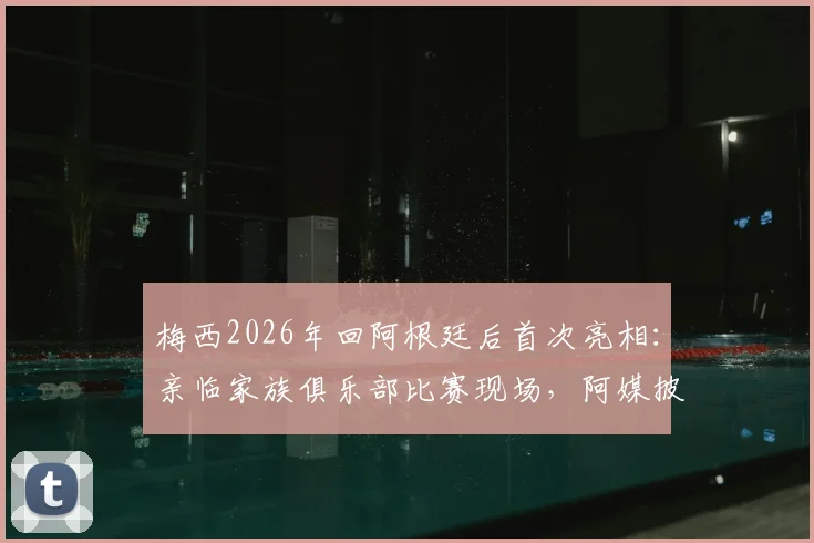 梅西2026年回阿根廷后首次亮相:亲临家族俱乐部比赛现场,阿媒披露观赛细节与背后故事