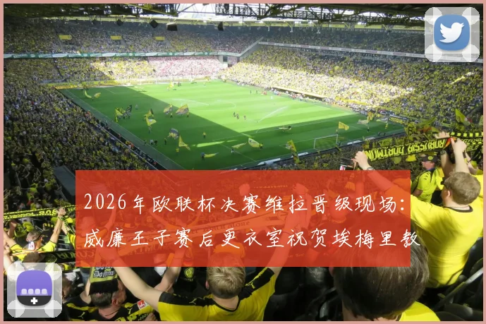 2026年欧联杯决赛维拉晋级现场：威廉王子赛后更衣室祝贺埃梅里教练，分享观战细节与球迷反应