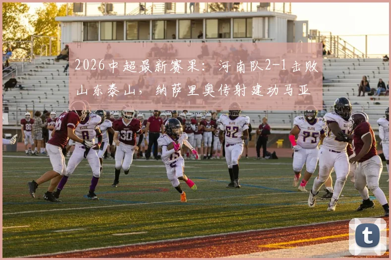 2026中超最新赛果:河南队2-1击败山东泰山,纳萨里奥传射建功马亚破门,附比赛分析及精彩集锦