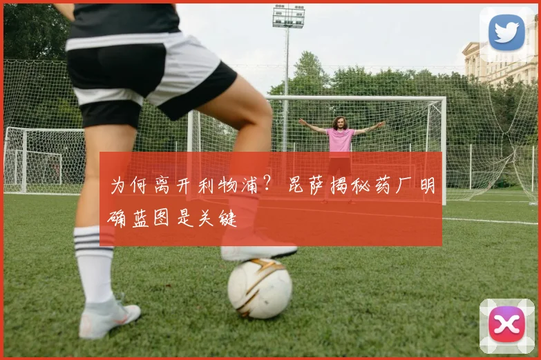 为何离开利物浦?昆萨揭秘药厂明确蓝图是关键