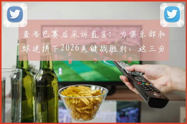 查洛巴赛后采访直言：为俱乐部和球迷拼下2026关键战胜利，这三分正是全队当前最需要的强心剂