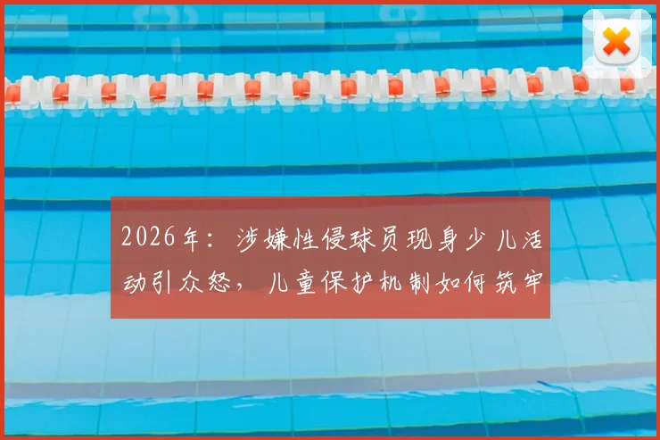 2026年:涉嫌性侵球员现身少儿活动引众怒,儿童保护机制如何筑牢安全底线?