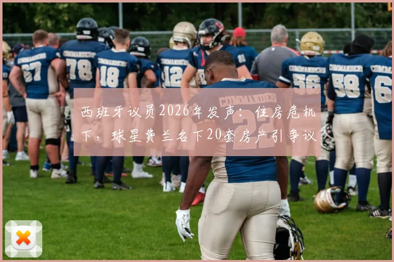 西班牙议员2026年发声：住房危机下，球星费兰名下20套房产引争议，直指国内炒房乱象