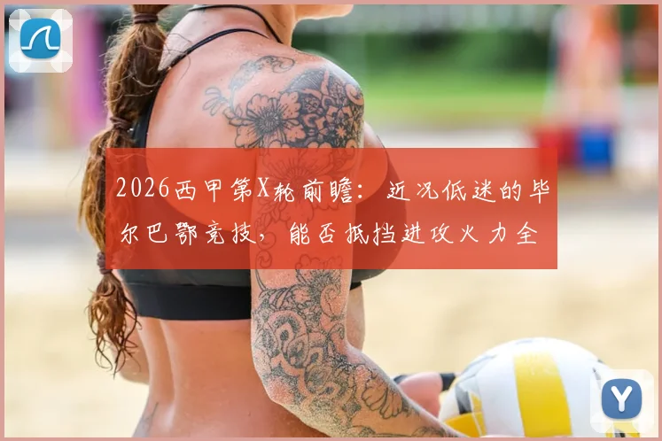 2026西甲第X轮前瞻：近况低迷的毕尔巴鄂竞技，能否抵挡进攻火力全开的比利亚雷亚尔？附两队历史交锋与关键球员解析