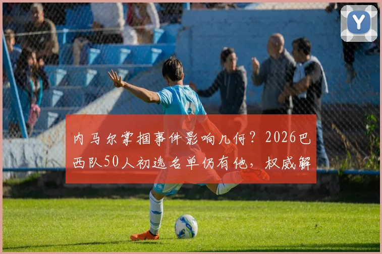 内马尔掌掴事件影响几何?2026巴西队50人初选名单仍有他,权威解析其国家队前景
