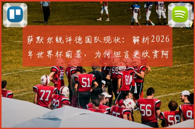 萨默尔锐评德国队现状:解析2026年世界杯前景,为何坦言更欣赏阿根廷足球风格