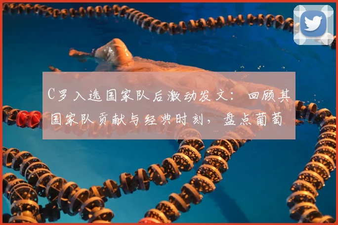 C罗入选国家队后激动发文:回顾其国家队贡献与经典时刻,盘点葡萄牙队长的燃情岁月