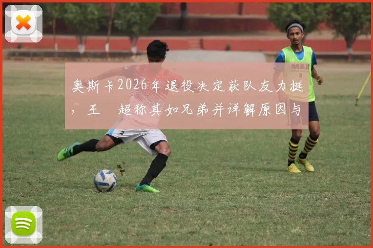 奥斯卡2026年退役决定获队友力挺，王燊超称其如兄弟并详解原因与内情