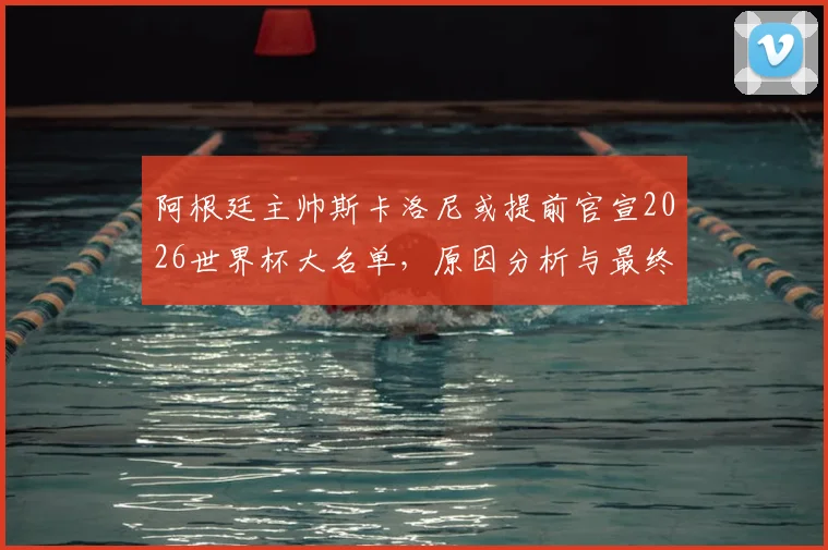 阿根廷主帅斯卡洛尼或提前官宣2026世界杯大名单,原因分析与最终名单预测前瞻