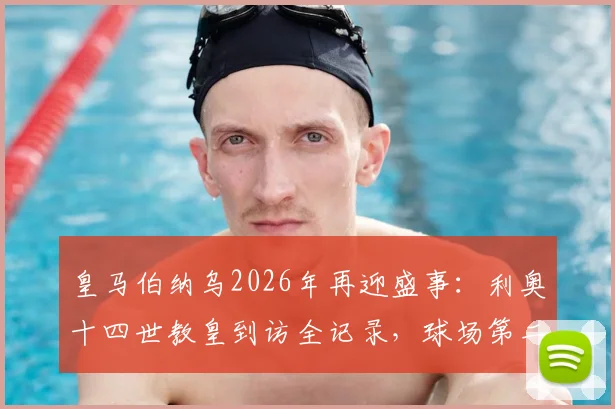 皇马伯纳乌2026年再迎盛事:利奥十四世教皇到访全记录,球场第二次接待教宗意义深远