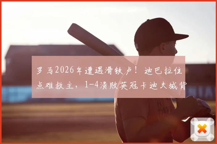罗马2026年遭遇滑铁卢!迪巴拉住点难救主,1-4溃败英冠卡迪夫城背后原因深度剖析