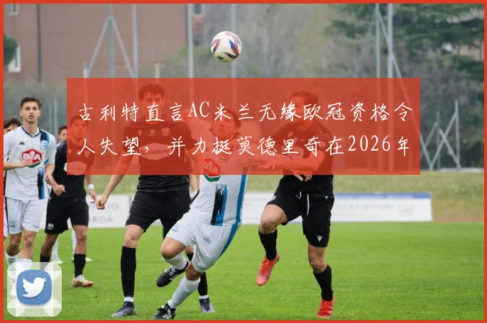 古利特直言AC米兰无缘欧冠资格令人失望，并力挺莫德里奇在2026年留下：名宿视角下的深度解读