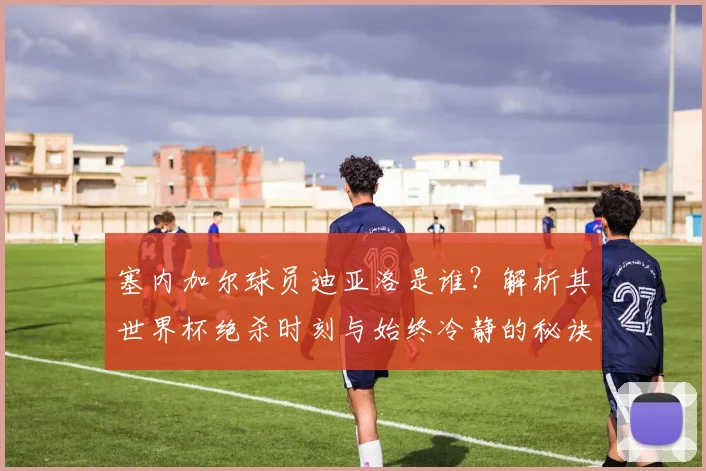 塞内加尔球员迪亚洛是谁？解析其世界杯绝杀时刻与始终冷静的秘诀，展望2026书写历史之路