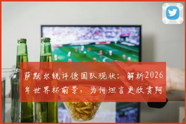 萨默尔锐评德国队现状:解析2026年世界杯前景,为何坦言更欣赏阿根廷足球风格