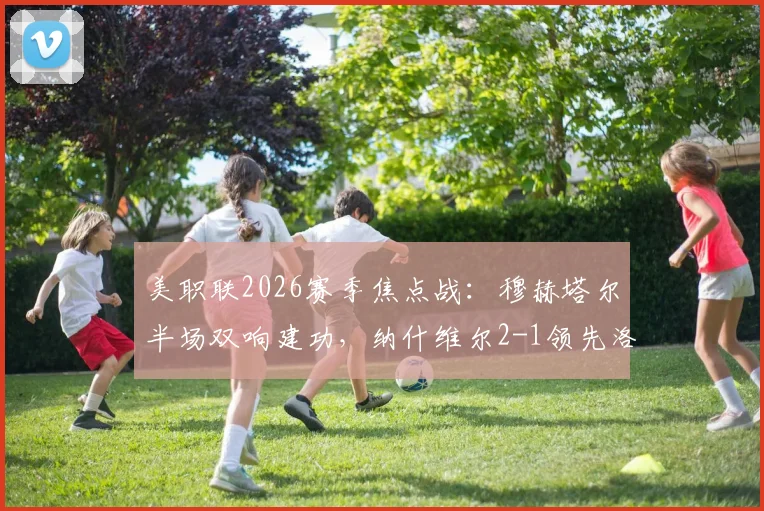 美职联2026赛季焦点战：穆赫塔尔半场双响建功，纳什维尔2-1领先洛杉矶FC，附最新集锦与即时比分查询指南