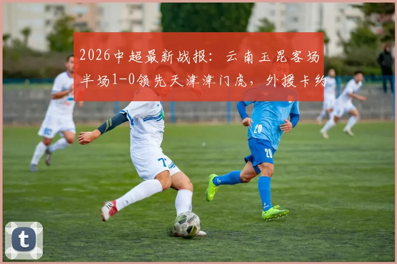2026中超最新战报:云南玉昆客场半场1-0领先天津津门虎,外援卡约建功,津门虎防线遭遇考验
