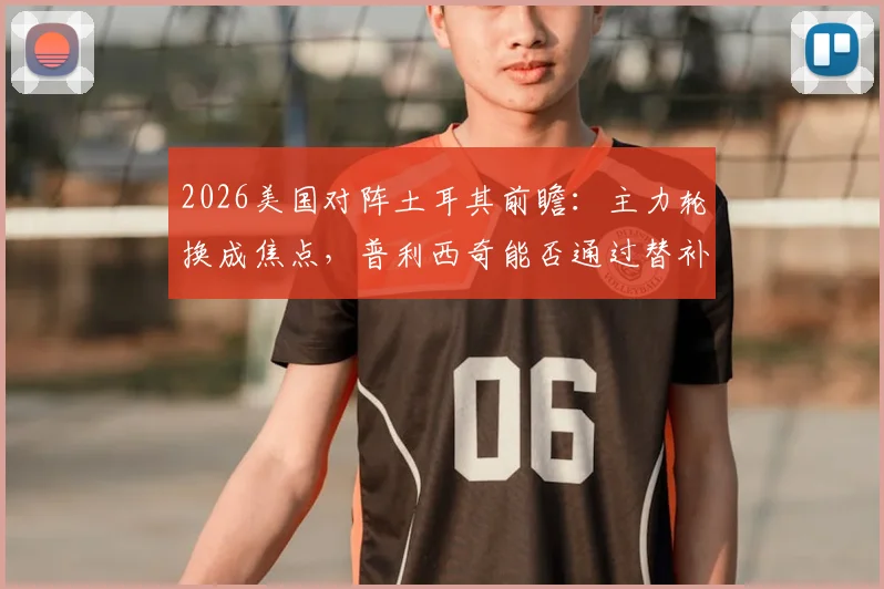 2026美国对阵土耳其前瞻：主力轮换成焦点，普利西奇能否通过替补找回最佳状态？