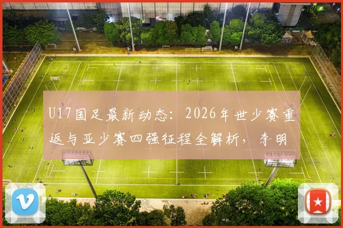 U17国足最新动态：2026年世少赛重返与亚少赛四强征程全解析，李明麾下青年军阵容与战术打法深度探讨