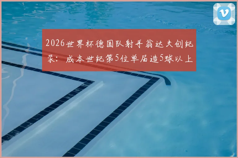 2026世界杯德国队射手翁达夫创纪录:成本世纪第5位单届造5球以上球员,附其生涯数据与技术特点分析