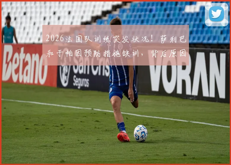 2026法国队训练突发状况!萨利巴和于帕因预防措施缺训,背后原因与阵容影响解读