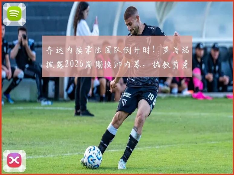 齐达内接掌法国队倒计时！罗马诺披露2026周期换帅内幕，执教首秀与战术变革前瞻