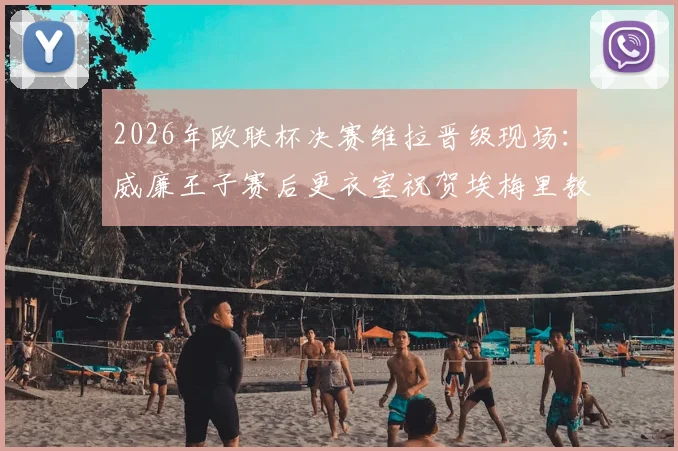 2026年欧联杯决赛维拉晋级现场:威廉王子赛后更衣室祝贺埃梅里教练,分享观战细节与球迷反应