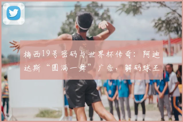 梅西19号密码与世界杯传奇：阿迪达斯“圆满一舞”广告，解码球王与品牌的2026终极致敬