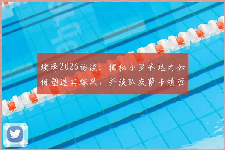 埃泽2026访谈：揭秘小罗齐达内如何塑造其球风，并谈队友萨卡缜密思维