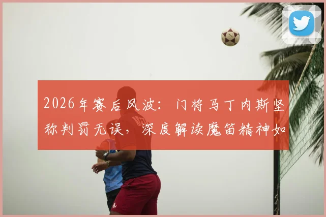 2026年赛后风波：门将马丁内斯坚称判罚无误，深度解读魔笛精神如何永载足坛史册