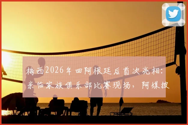 梅西2026年回阿根廷后首次亮相：亲临家族俱乐部比赛现场，阿媒披露观赛细节与背后故事