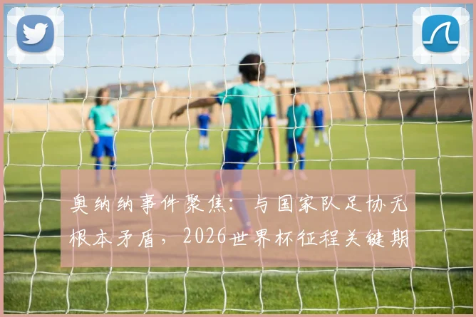奥纳纳事件聚焦：与国家队足协无根本矛盾，2026世界杯征程关键期他炮轰了谁？背后深层影响解析