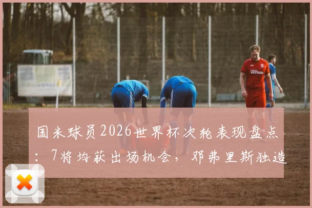 国米球员2026世界杯次轮表现盘点：7将均获出场机会，邓弗里斯独造两球成关键先生