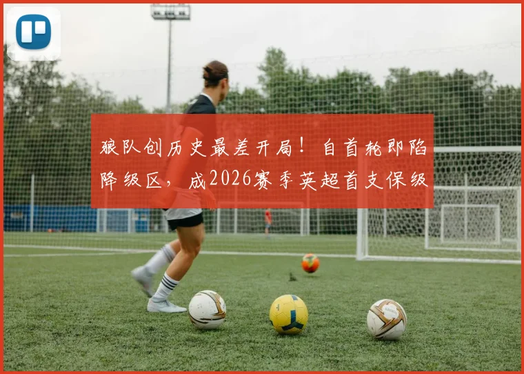 狼队创历史最差开局!自首轮即陷降级区,成2026赛季英超首支保级艰难队,深度分析原因与前景