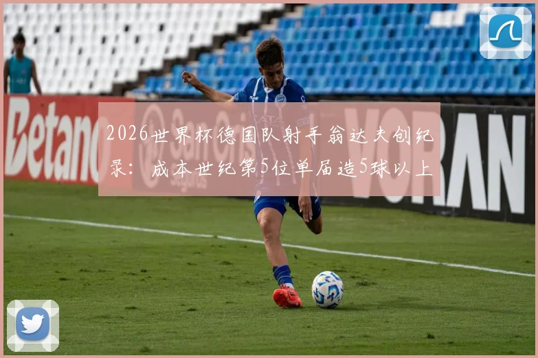 2026世界杯德国队射手翁达夫创纪录：成本世纪第5位单届造5球以上球员，附其生涯数据与技术特点分析