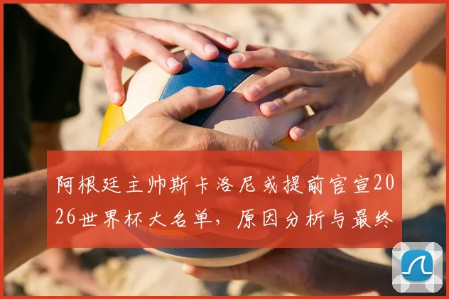 阿根廷主帅斯卡洛尼或提前官宣2026世界杯大名单，原因分析与最终名单预测前瞻