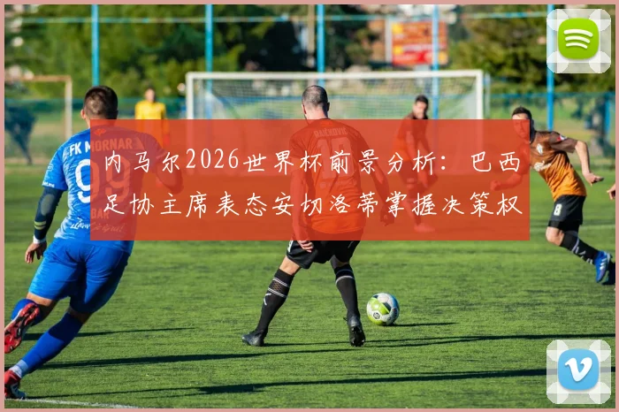 内马尔2026世界杯前景分析：巴西足协主席表态安切洛蒂掌握决策权，伤病与状态成关键变量