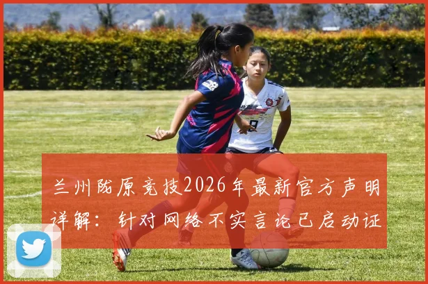 兰州陇原竞技2026年最新官方声明详解：针对网络不实言论已启动证据收集，俱乐部权威回应近期事件
