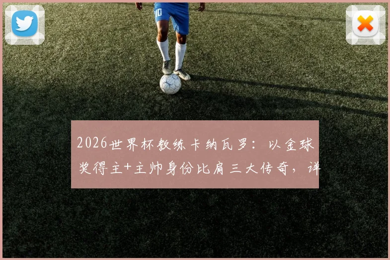 2026世界杯教练卡纳瓦罗：以金球奖得主+主帅身份比肩三大传奇，详解足坛双栖巨星之路