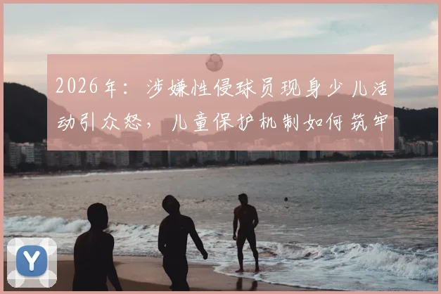 2026年：涉嫌性侵球员现身少儿活动引众怒，儿童保护机制如何筑牢安全底线？