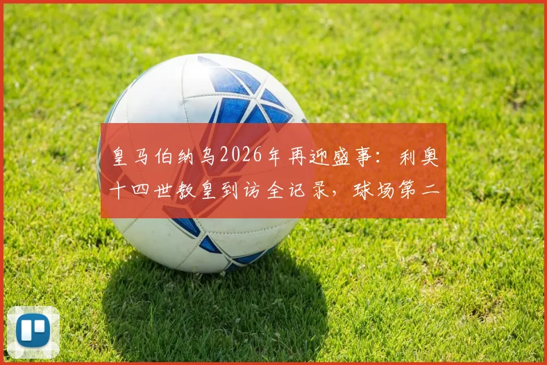 皇马伯纳乌2026年再迎盛事：利奥十四世教皇到访全记录，球场第二次接待教宗意义深远