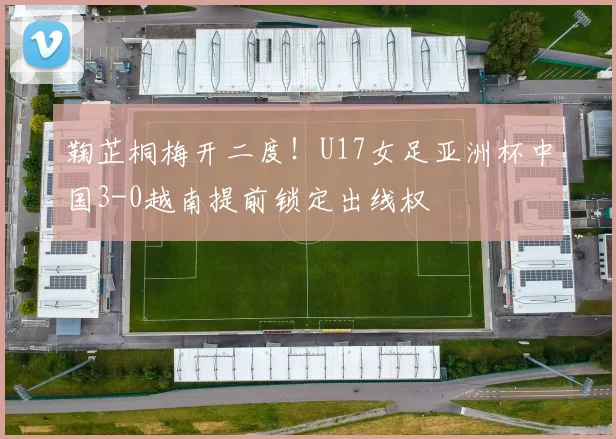 鞠芷桐梅开二度！U17女足亚洲杯中国3-0越南提前锁定出线权