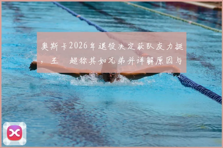 奥斯卡2026年退役决定获队友力挺,王燊超称其如兄弟并详解原因与内情
