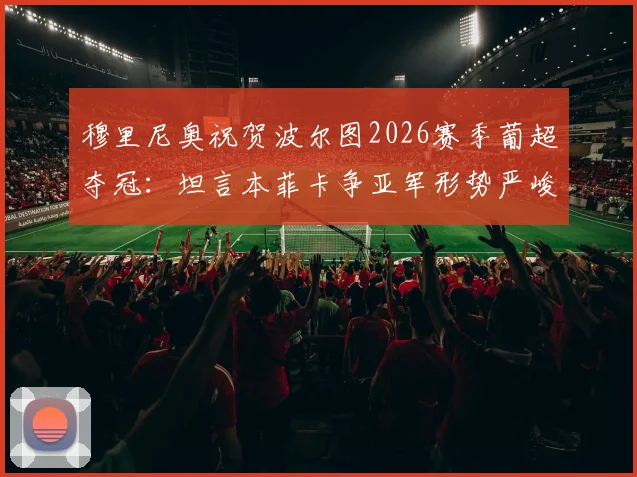 穆里尼奥祝贺波尔图2026赛季葡超夺冠：坦言本菲卡争亚军形势严峻，需奇迹出现